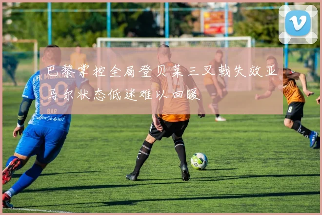 巴黎掌控全局登贝莱三叉戟失效亚马尔状态低迷难以回暖