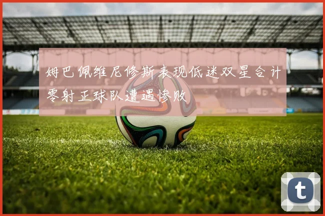 姆巴佩维尼修斯表现低迷双星合计零射正球队遭遇惨败