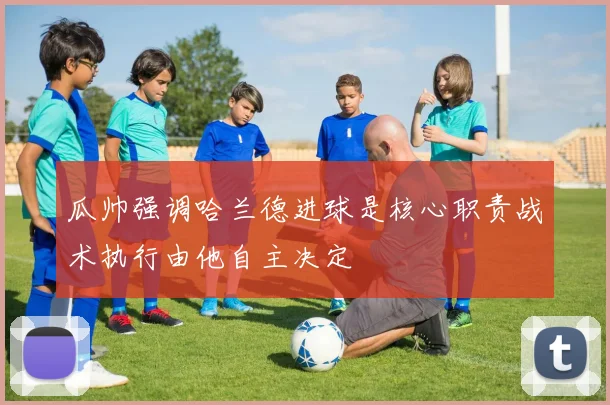 瓜帅强调哈兰德进球是核心职责战术执行由他自主决定