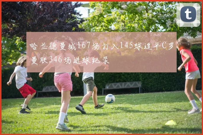 哈兰德曼城167场打入145球追平C罗曼联346场进球纪录