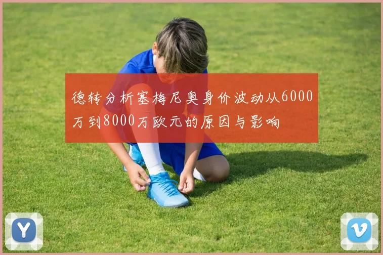 德转分析塞梅尼奥身价波动从6000万到8000万欧元的原因与影响