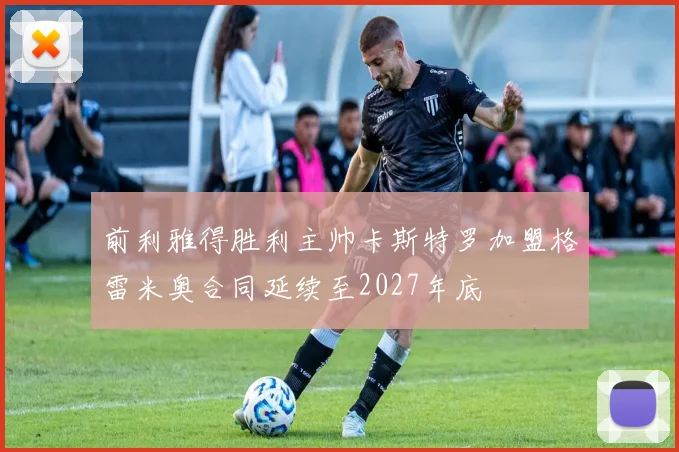 前利雅得胜利主帅卡斯特罗加盟格雷米奥合同延续至2027年底