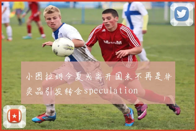 小图拉姆今夏或离开国米不再是非卖品引发转会speculation