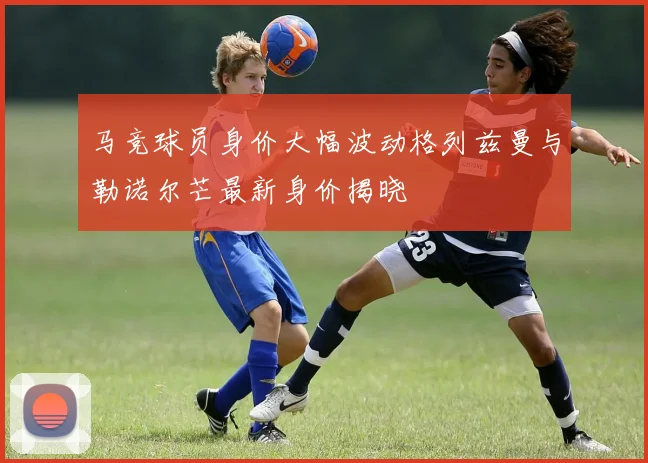 马竞球员身价大幅波动格列兹曼与勒诺尔芒最新身价揭晓