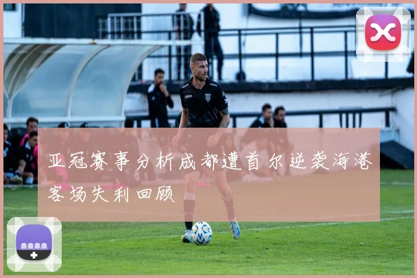 亚冠赛事分析成都遭首尔逆袭海港客场失利回顾