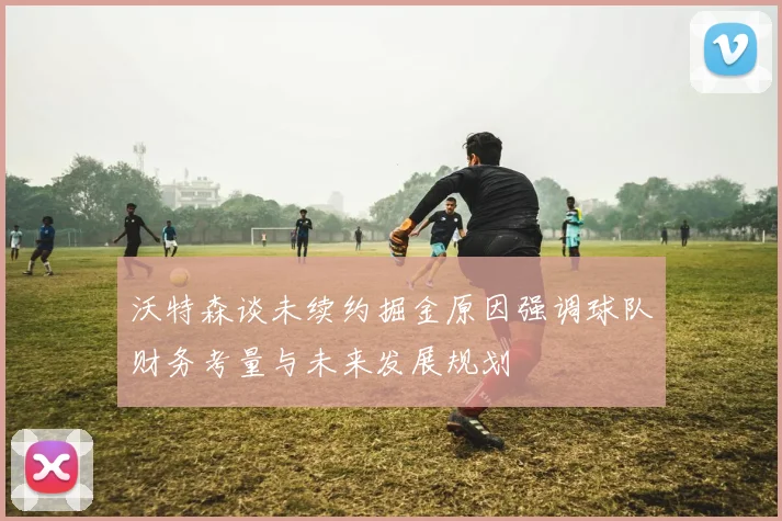 沃特森谈未续约掘金原因强调球队财务考量与未来发展规划