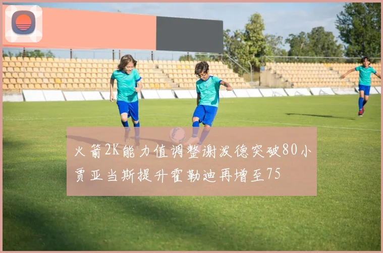 火箭2K能力值调整谢泼德突破80小贾亚当斯提升霍勒迪再增至75