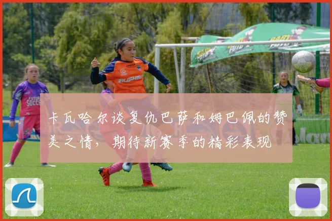 卡瓦哈尔谈复仇巴萨和姆巴佩的赞美之情，期待新赛季的精彩表现