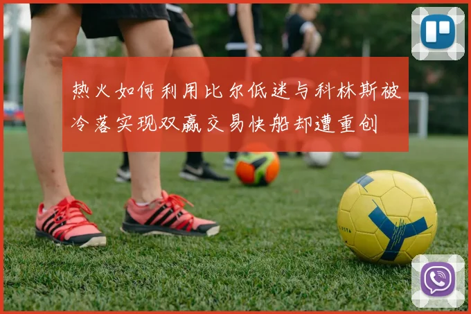 热火如何利用比尔低迷与科林斯被冷落实现双赢交易快船却遭重创