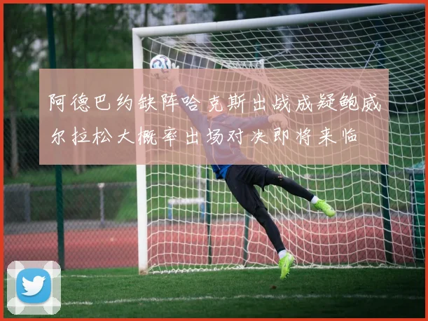 阿德巴约缺阵哈克斯出战成疑鲍威尔拉松大概率出场对决即将来临