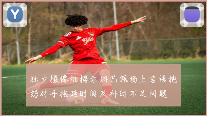独立摄像机揭示姆巴佩场上言语抱怨对手拖延时间及补时不足问题