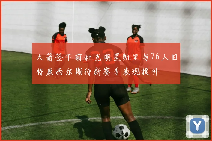 火箭签下前杜克明星凯里与76人旧将康西尔期待新赛季表现提升