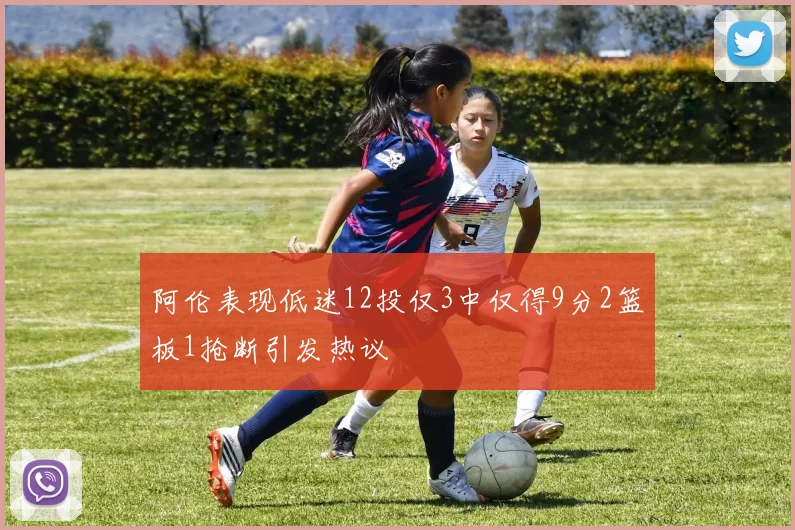 阿伦表现低迷12投仅3中仅得9分2篮板1抢断引发热议
