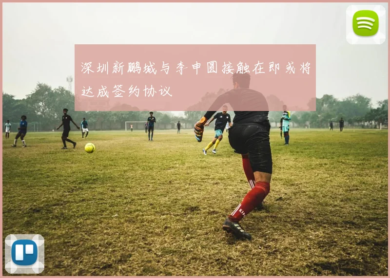 深圳新鹏城与李申圆接触在即或将达成签约协议