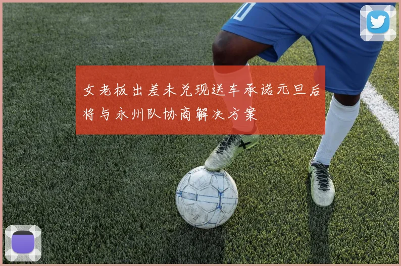 女老板出差未兑现送车承诺元旦后将与永州队协商解决方案