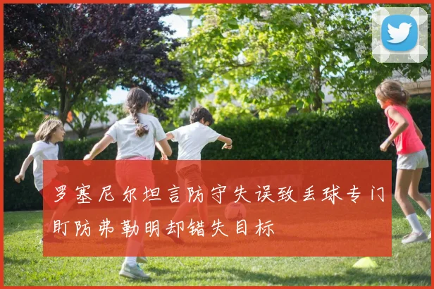罗塞尼尔坦言防守失误致丢球专门盯防弗勒明却错失目标