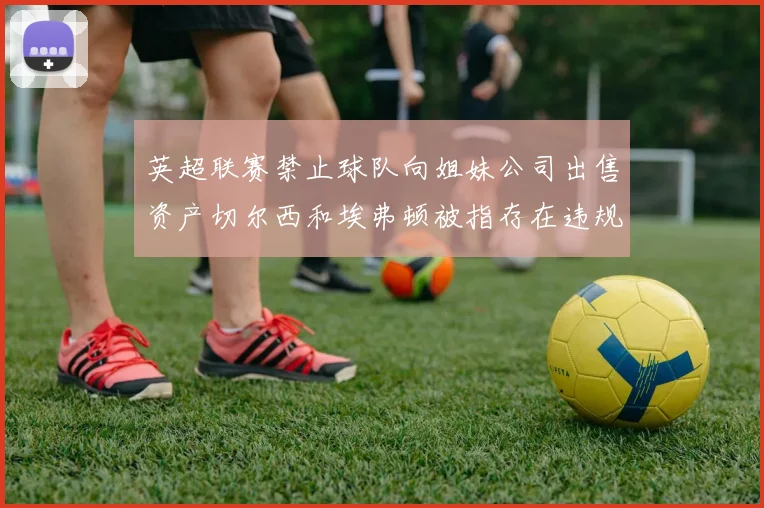 英超联赛禁止球队向姐妹公司出售资产切尔西和埃弗顿被指存在违规行为