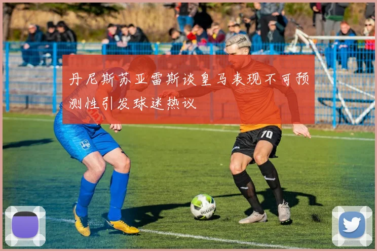 丹尼斯苏亚雷斯谈皇马表现不可预测性引发球迷热议