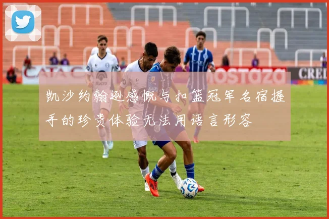 凯沙约翰逊感慨与扣篮冠军名宿握手的珍贵体验无法用语言形容