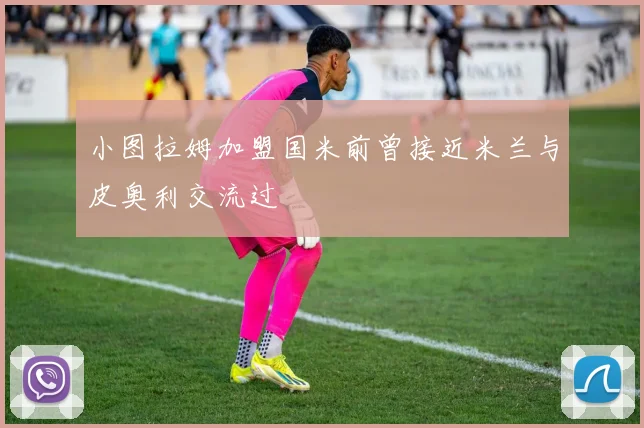 小图拉姆加盟国米前曾接近米兰与皮奥利交流过