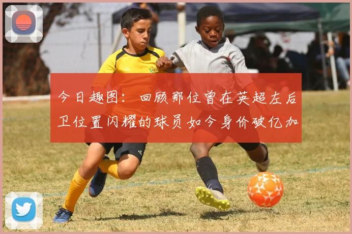 今日趣图：回顾那位曾在英超左后卫位置闪耀的球员如今身价破亿加盟皇马