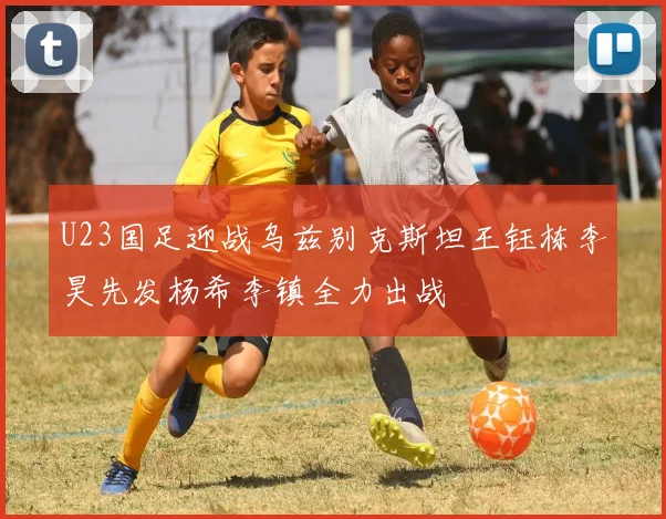 U23国足迎战乌兹别克斯坦王钰栋李昊先发杨希李镇全力出战