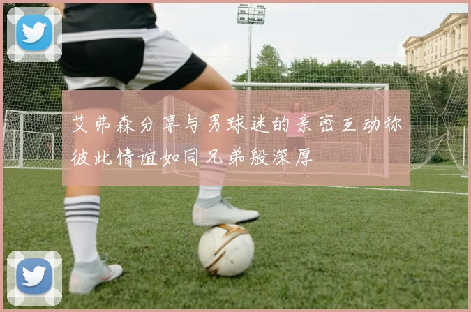 艾弗森分享与男球迷的亲密互动称彼此情谊如同兄弟般深厚