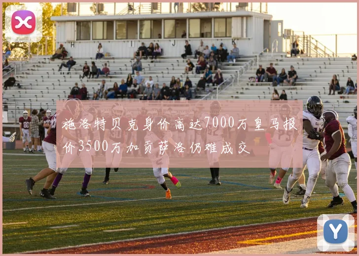 施洛特贝克身价高达7000万皇马报价3500万加贡萨洛仍难成交