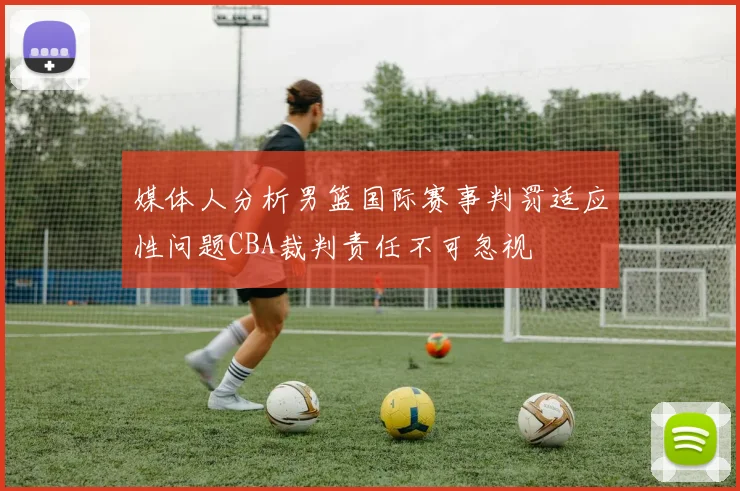 媒体人分析男篮国际赛事判罚适应性问题CBA裁判责任不可忽视
