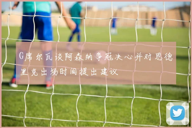 G席尔瓦谈阿森纳争冠决心并对恩德里克出场时间提出建议