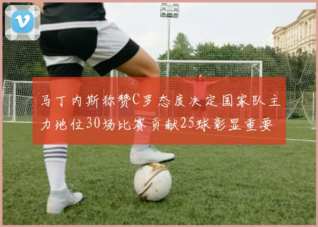 马丁内斯称赞C罗态度决定国家队主力地位30场比赛贡献25球彰显重要性