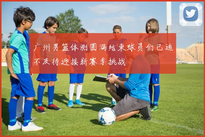 广州男篮体测圆满结束球员们已迫不及待迎接新赛季挑战