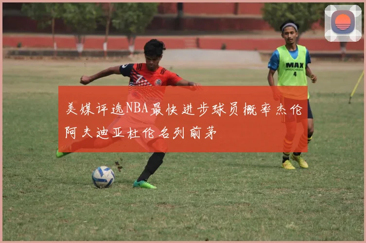 美媒评选NBA最快进步球员概率杰伦阿夫迪亚杜伦名列前茅